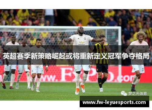 英超赛季新策略崛起或将重新定义冠军争夺格局