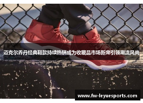 迈克尔乔丹经典鞋款持续热销成为收藏品市场新宠引领潮流风尚