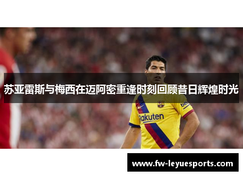 苏亚雷斯与梅西在迈阿密重逢时刻回顾昔日辉煌时光