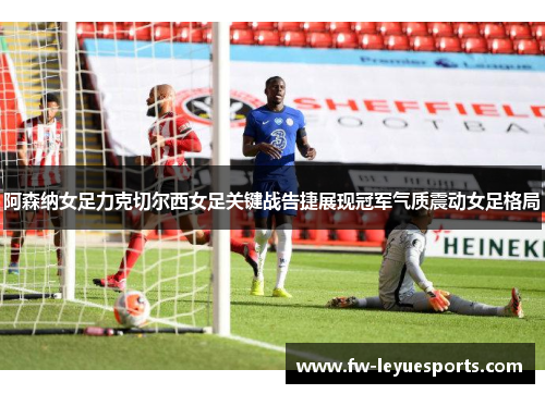 阿森纳女足力克切尔西女足关键战告捷展现冠军气质震动女足格局