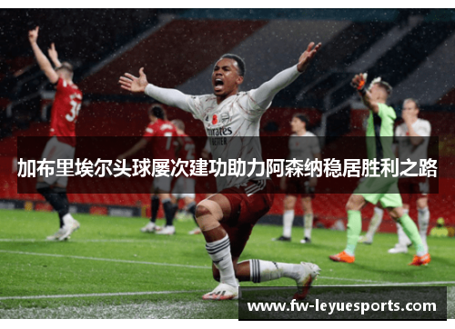加布里埃尔头球屡次建功助力阿森纳稳居胜利之路